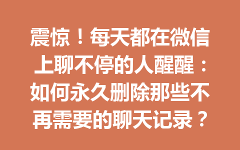震惊!每天都在微信上聊不停的人醒醒:如何永久删除那些不再需要的聊天记录?2025年最新方法
