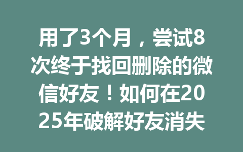 用了3个月，尝试8次终于找回删除的微信好友！如何在2025年破解好友消失之谜？