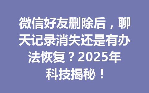 微信好友删除后,聊天记录消失还是有办法恢复?2025年科技揭秘!