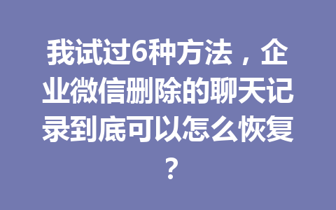 我试过6种方法，企业微信删除的聊天记录到底可以怎么恢复？