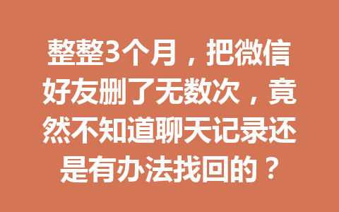 整整3个月，把微信好友删了无数次，竟然不知道聊天记录还是有办法找回的？